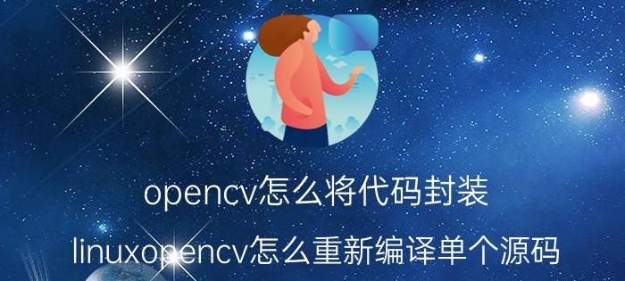 opencv怎么将代码封装 linuxopencv怎么重新编译单个源码？